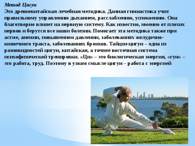 Метод Цигун Это древнекитайская лечебная методика. Данная гимнастика учит правильному управлению дыханием, расслаблению, успокоению. Она благотворно влияет на нервную систему. Как известно, именно от плохих нервов и берутся все наши болезни. Помогает эта методика также при астме, анемии, повышенном давлении, заболеваниях желудочно-кишечного тракта, заболеваниях бронхов. Тайцзи-цигун – одна из разновидностей цигун, китайская, а точнее восточная система психофизической тренировки. «Ци» – это биологическая энергия, «гун» – это работа, труд. Поэтому в узком смысле цигун – работа с энергией 