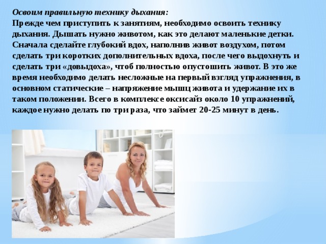 Освоим правильную технику дыхания: Прежде чем приступить к занятиям, необходимо освоить технику дыхания. Дышать нужно животом, как это делают маленькие детки. Сначала сделайте глубокий вдох, наполнив живот воздухом, потом сделать три коротких дополнительных вдоха, после чего выдохнуть и сделать три «довыдоха», чтоб полностью опустошить живот. В это же время необходимо делать несложные на первый взгляд упражнения, в основном статические – напряжение мышц живота и удержание их в таком положении. Всего в комплексе оксисайз около 10 упражнений, каждое нужно делать по три раза, что займет 20-25 минут в день. 
