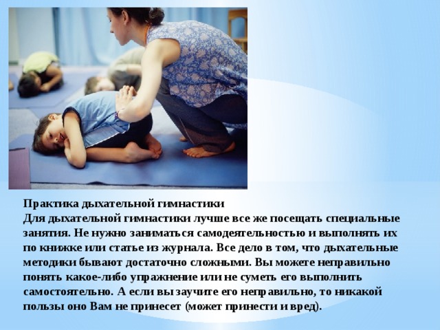 Практика дыхательной гимнастики Для дыхательной гимнастики лучше все же посещать специальные занятия. Не нужно заниматься самодеятельностью и выполнять их по книжке или статье из журнала. Все дело в том, что дыхательные методики бывают достаточно сложными. Вы можете неправильно понять какое-либо упражнение или не суметь его выполнить самостоятельно. А если вы заучите его неправильно, то никакой пользы оно Вам не принесет (может принести и вред). 
