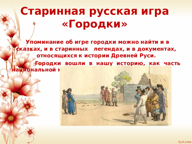 Старинная русская игра «Городки»  Упоминание об игре городки можно найти и в сказках, и в старинных легендах, и в документах, относящихся к истории Древней Руси.  Городки вошли в нашу историю, как часть национальной культуры. 