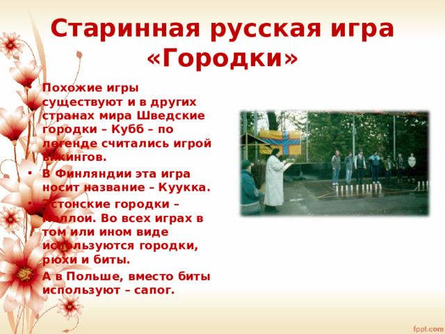 Старинная русская игра «Городки» Похожие игры существуют и в других странах мира Шведские городки – Кубб – по легенде считались игрой викингов. В Финляндии эта игра носит название – Куукка. Эстонские городки – Коллои. Во всех играх в том или ином виде используются городки, рюхи и биты. А в Польше, вместо биты используют – сапог. 