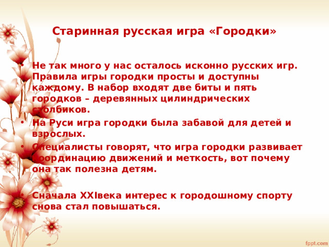 Старинная русская игра «Городки» Не так много у нас осталось исконно русских игр. Правила игры городки просты и доступны каждому. В набор входят две биты и пять городков – деревянных цилиндрических столбиков. На Руси игра городки была забавой для детей и взрослых. Специалисты говорят, что игра городки развивает координацию движений и меткость, вот почему она так полезна детям.  Сначала XXI века интерес к городошному спорту снова стал повышаться. 