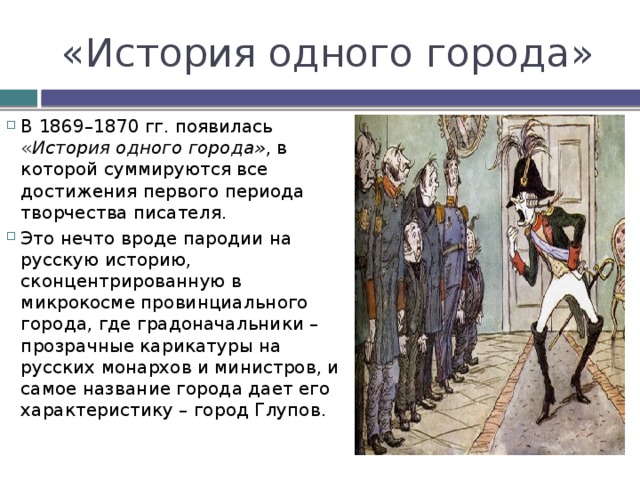 «История одного города» В 1869–1870 гг. появилась « История одного города» , в которой суммируются все достижения первого периода творчества писателя. Это нечто вроде пародии на русскую историю, сконцентрированную в микрокосме провинциального города, где градоначальники – прозрачные карикатуры на русских монархов и министров, и самое название города дает его характеристику – город Глупов.   