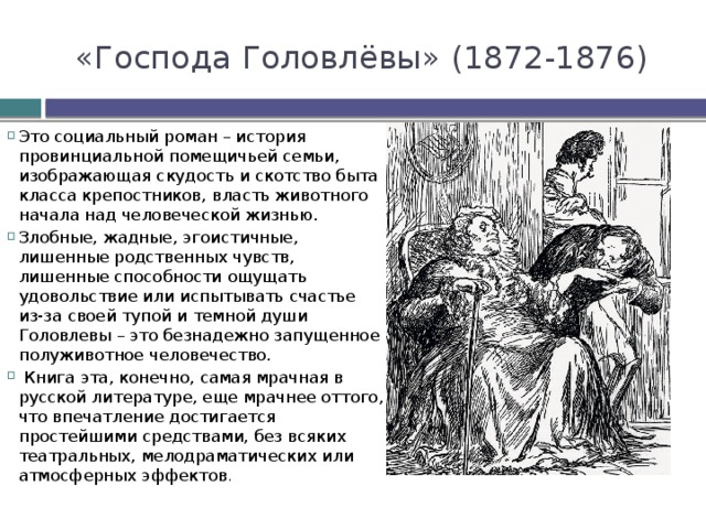 «Господа Головлёвы» (1872-1876) Это социальный роман – история провинциальной помещичьей семьи, изображающая скудость и скотство быта класса крепостников, власть животного начала над человеческой жизнью. Злобные, жадные, эгоистичные, лишенные родственных чувств, лишенные способности ощущать удовольствие или испытывать счастье из-за своей тупой и темной души Головлевы – это безнадежно запущенное полуживотное человечество.  Книга эта, конечно, самая мрачная в русской литературе, еще мрачнее оттого, что впечатление достигается простейшими средствами, без всяких театральных, мелодраматических или атмосферных эффектов . 