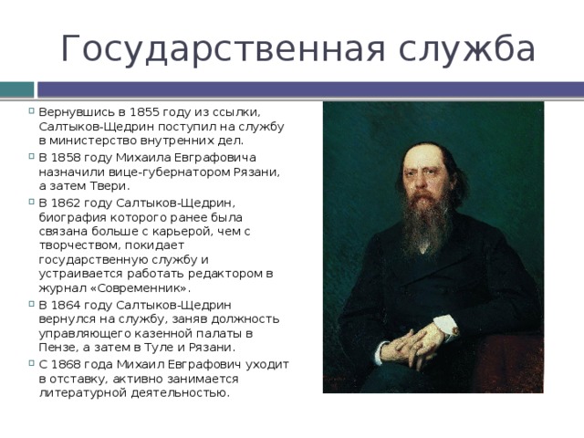 Государственная служба Вернувшись в 1855 году из ссылки, Салтыков-Щедрин поступил на службу в министерство внутренних дел. В 1858 году Михаила Евграфовича назначили вице-губернатором Рязани, а затем Твери. В 1862 году Салтыков-Щедрин, биография которого ранее была связана больше с карьерой, чем с творчеством, покидает государственную службу и устраивается работать редактором в журнал «Современник». В 1864 году Салтыков-Щедрин вернулся на службу, заняв должность управляющего казенной палаты в Пензе, а затем в Туле и Рязани. С 1868 года Михаил Евграфович уходит в отставку, активно занимается литературной деятельностью. 