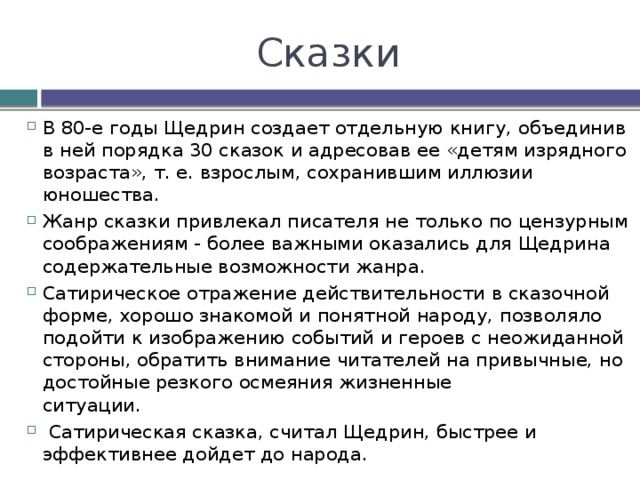Сказки В 80-e годы Щедрин создает отдельную книгу, объединив в ней порядка 30 сказок и адресовав ее «детям изрядного возраста», т. е. взрослым, сохранившим иллюзии юношества. Жанр сказки привлекал писателя не только по цензурным соображениям - более важными оказались для Щедрина содержательные возможности жанра. Сатирическое отражение действительности в сказочной форме, хорошо знакомой и понятной народу, позволяло подойти к изображению событий и гepoeв с неожиданной стороны, обратить внимание читателей на привычные, но достойные резкого осмеяния жизненные   ситуации.  Сатирическая сказка, считал Щедрин, быстрее и эффективнее дойдет до народа. 