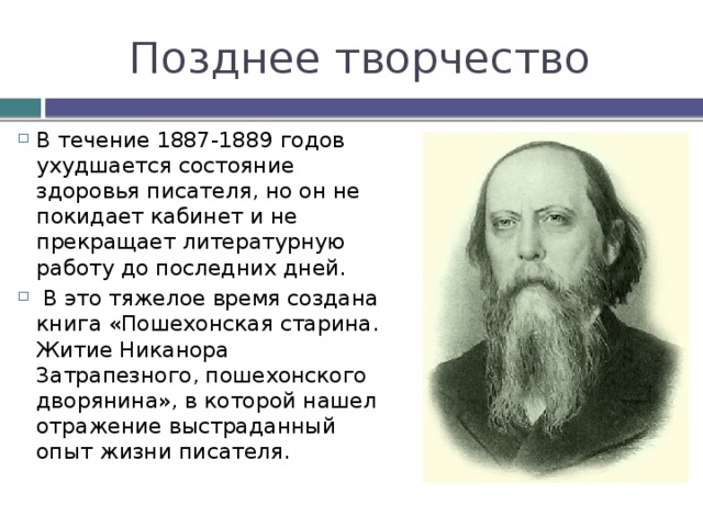 Позднее творчество В течение 1887-1889 годов ухудшается состояние здоровья писателя, но он не покидает кабинет и не прекращает литературную работу до последних дней.  В это тяжелое время создана книга «Пошехонская старина. Житие Никанора 3атрапезного, пошехонского дворянина», в которой нашел отражение выстраданный опыт жизни писателя. 