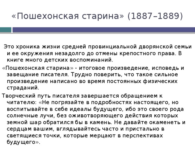 «Пошехонская старина» (1887–1889)  Это хроника жизни средней провинциальной дворянской семьи и ее окружения незадолго до отмены крепостного права. В книге много детских воспоминаний. «Пошехонская старина» - итоговое произведение, исповедь и завещание писателя. Трудно поверить, что такое сильное произведение написано во время постоянных физических страданий. Творческий путь писателя завершается обращением к читателю: «Не погрязайте в подробностях настоящего, но воспитывайте в себе идеалы будущего, ибо это cвoeгo рода солнечные лучи, без оживотворяющего действия которых земной шар обратился бы в камень. Не давайте окаменеть и сердцам вашим, вглядывайтесь часто и пристально в светящиеся точки, которые мерцают в перспективах будущего». 