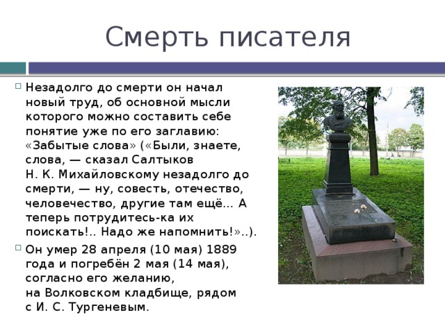 Смерть писателя Незадолго до смерти он начал новый труд, об основной мысли которого можно составить себе понятие уже по его заглавию: «Забытые слова» («Были, знаете, слова, — сказал Салтыков Н. К. Михайловскому незадолго до смерти, — ну, совесть, отечество, человечество, другие там ещё… А теперь потрудитесь-ка их поискать!.. Надо же напомнить!»..). Он умер 28 апреля (10 мая) 1889 года и погребён 2 мая (14 мая), согласно его желанию, на Волковском кладбище, рядом с И. С. Тургеневым. 