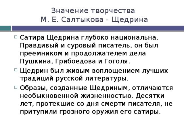 Значение творчества  М. Е. Салтыкова - Щедрина Сатира Щедрина глубоко национальна. Правдивый и суровый писатель, он был преемником и продолжателем дела Пушкина, Грибоедова и Гоголя. Щедрин был живым воплощением лучших традиций русской литературы. Образы, созданные Щедриным, отличаются необыкновенной жизненностью. Десятки лет, протекшие со дня смерти писателя, не притупили грозного оружия его сатиры. 