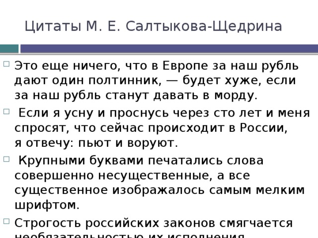 Цитаты М. Е. Салтыкова-Щедрина Это еще ничего, что в Европе за наш рубль дают один полтинник, — будет хуже, если за наш рубль станут давать в морду.   Если я усну и проснусь через сто лет и меня спросят, что сейчас происходит в России, я отвечу: пьют и воруют.   Крупными буквами печатались слова совершенно несущественные, а все существенное изображалось самым мелким шрифтом.  Строгость российских законов смягчается необязательностью их исполнения. 