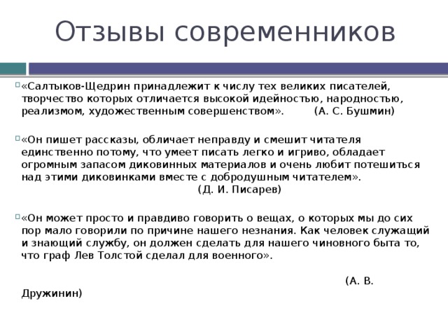 Отзывы современников «Салтыков-Щедрин принадлежит к числу тех великих писателей, творчество которых отличается высокой идейностью, народностью, реализмом, художественным совершенством». (А. С. Бушмин) «Он пишет рассказы, обличает неправду и смешит читателя единственно потому, что умеет писать легко и игриво, обладает огромным запасом диковинных материалов и очень любит потешиться над этими диковинками вместе с добродушным читателем».  (Д. И. Писарев) «Он может просто и правдиво говорить о вещах, о которых мы до сих пор мало говорили по причине нашего незнания. Как человек служащий и знающий службу, он должен сделать для нашего чиновного быта то, что граф Лев Толстой сделал для военного».   (А. В. Дружинин)     