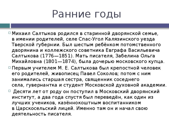 Ранние годы Михаил Салтыков родился в старинной дворянской семье, в имении родителей, селе Спас-Угол Калязинского уезда Тверской губернии. Был шестым ребёнком потомственного дворянина и коллежского советника Евграфа Васильевича Салтыкова (1776—1851). Мать писателя, Забелина Ольга Михайловна (1801—1874), была дочерью московского купца. Первым учителем М. Е. Салтыкова был крепостной человек его родителей, живописец Павел Соколов; потом с ним занимались старшая сестра, священник соседнего села, гувернантка и студент Московской духовной академии.  Десяти лет от роду он поступил в Московский дворянский институт, а два года спустя был переведён, как один из лучших учеников, казённокоштным воспитанником в Царскосельский лицей. Именно там он и начал свою деятельность писателя. 