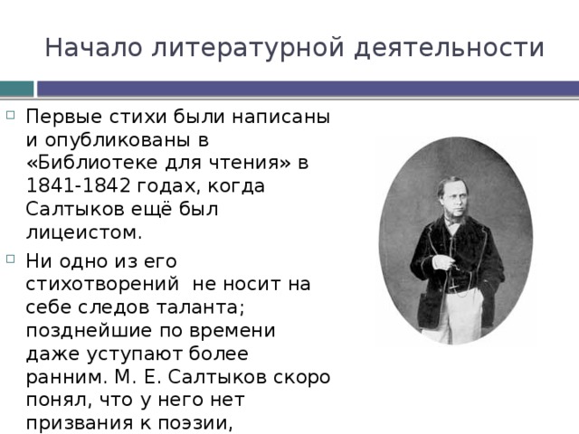 Начало литературной деятельности Первые стихи были написаны и опубликованы в «Библиотеке для чтения» в 1841-1842 годах, когда Салтыков ещё был лицеистом. Ни одно из его стихотворений не носит на себе следов таланта; позднейшие по времени даже уступают более ранним. М. Е. Салтыков скоро понял, что у него нет призвания к поэзии, перестал писать стихи и не любил, когда ему о них напоминали. 
