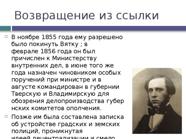 Возвращение из ссылки В ноябре 1855 года ему разрешено было покинуть Вятку ; в феврале 1856 года он был причислен к Министерству внутренних дел, в июне того же года назначен чиновником особых поручений при министре и в августе командирован в губернии Тверскую и Владимирскую для обозрения делопроизводства губернских комитетов ополчения. Позже им была составлена записка об устройстве градских и земских полиций, проникнутая идеей децентрализации и смело подчеркивавшая недостатки действовавших порядков. 