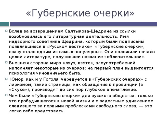 «Губернские очерки» Вслед за возвращением Салтыкова-Щедрина из ссылки возобновилась его литературная деятельность. Имя надворного советника Щедрина, которым были подписаны появлявшиеся в «Русском вестнике» «Губернские очерки», сразу стало одним из самых популярных. Они положили начало целой литературе, получившей название «обличительной». Внешняя сторона мира кляуз, взяток, злоупотреблений наполняет некоторые из очерков; на первый план выдвигается психология чиновничьего быта.  Юмор, как и у Гоголя, чередуется в «Губернских очерках» с лиризмом; такие страницы, как обращение к провинции (в «Скуке»), производят до сих пор глубокое впечатление. Чем были «Губернские очерки» для русского общества, только что пробудившегося к новой жизни и с радостным удивлением следившего за первыми проблесками свободного слова, — это легко себе представить. 