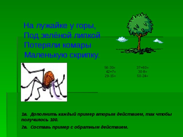  На лужайке у горы,  Под зелёной липкой  Потеряли комары  Маленькую скрипку. 56-30= 37+60= 42+7= 30-8= 29-15= 50-24= 1в. Дополнить каждый пример вторым действием, так чтобы получилось 100. 2в. Составь пример с обратным действием. 