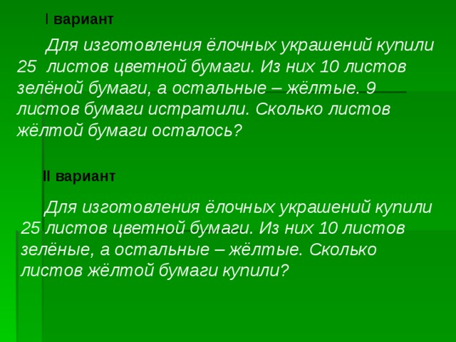 I вариант  Для изготовления ёлочных украшений купили 25 листов цветной бумаги. Из них 10 листов зелёной бумаги, а остальные – жёлтые. 9 листов бумаги истратили. Сколько листов жёлтой бумаги осталось?  II вариант  Для изготовления ёлочных украшений купили 25 листов цветной бумаги. Из них 10 листов зелёные, а остальные – жёлтые. Сколько листов жёлтой бумаги купили?  