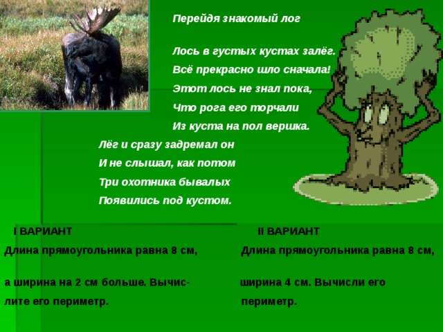  Перейдя знакомый лог  Лось в густых кустах залёг.  Всё прекрасно шло сначала!  Этот лось не знал пока,  Что рога его торчали  Из куста на пол вершка.  Лёг и сразу задремал он  И не слышал, как потом  Три охотника бывалых  Появились под кустом.  I ВАРИАНТ II ВАРИАНТ Длина прямоугольника равна 8 см, Длина прямоугольника равна 8 см, а ширина на 2 см больше. Вычис- ширина 4 см. Вычисли его лите его периметр. периметр. 