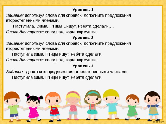 Уровень 1 Задание: используя слова для справок, дополните предложения второстепенными членами.  Наступила…зима. Птицы…ищут. Ребята сделали…. Слова для справок: холодная, корм, кормушки. Уровень 2 Задание: используя слова для справок, дополните предложения второстепенными членами.  Наступила зима. Птицы ищут. Ребята сделали. Слова для справок: холодная, корм, кормушки. Уровень 3 Задание: дополните предложения второстепенными членами.  Наступила зима. Птицы ищут. Ребята сделали. 
