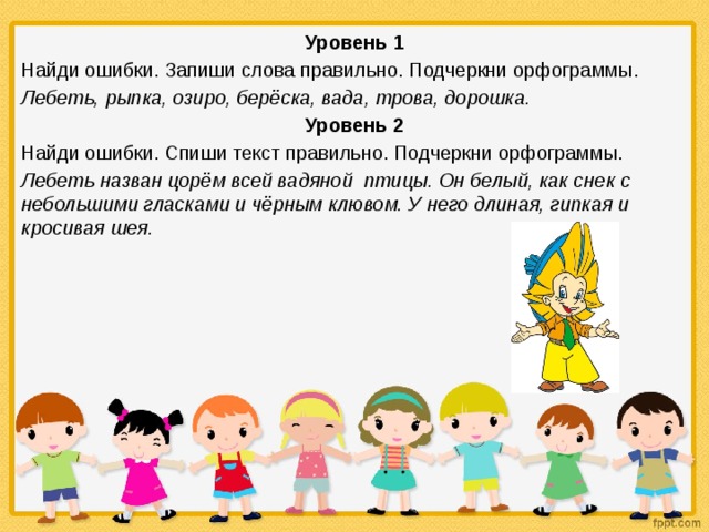 Уровень 1 Найди ошибки. Запиши слова правильно. Подчеркни орфограммы. Лебеть, рыпка, озиро, берёска, вада, трова, дорошка. Уровень 2 Найди ошибки. Спиши текст правильно. Подчеркни орфограммы. Лебеть назван цорём всей вадяной птицы. Он белый, как снек с небольшими гласками и чёрным клювом. У него длиная, гипкая и кросивая шея. 