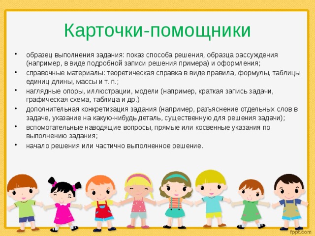 Карточки-помощники образец выполнения задания: показ способа решения, образца рассуждения (например, в виде подробной записи решения примера) и оформления; справочные материалы: теоретическая справка в виде правила, формулы, таблицы единиц длины, массы и т. п.; наглядные опоры, иллюстрации, модели (например, краткая запись задачи, графическая схема, таблица и др.) дополнительная конкретизация задания (например, разъяснение отдельных слов в задаче, указание на какую-нибудь деталь, существенную для решения задачи); вспомогательные наводящие вопросы, прямые или косвенные указания по выполнению задания; начало решения или частично выполненное решение. 