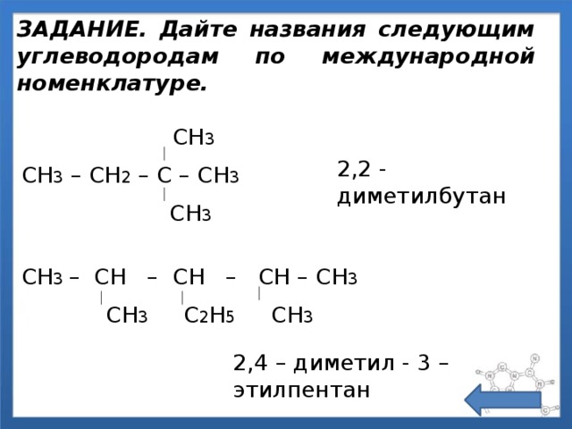 ЗАДАНИЕ. Дайте названия следующим углеводородам по международной номенклатуре.  СН 3 СН 3 – СН 2 – С – СН 3  СН 3 2,2 - диметилбутан СН 3 – СН – СН – СН – СН 3  СН 3 С 2 Н 5 СН 3 2,4 – диметил - 3 – этилпентан 
