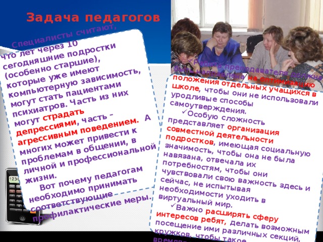 Специалисты считают, что лет через 10 сегодняшние подростки (особенно старшие), которые уже имеют компьютерную зависимость, могут стать пациентами психиатров. Часть из них могут страдать депрессиями , часть – агрессивным поведением. А многих может привести к проблемам в общении, в личной и профессиональной жизни. Вот почему педагогам необходимо принимать соответствующие профилактические меры. Работа преподавателя должна быть направлена на оптимизацию положения отдельных учащихся в школе , чтобы они не использовали уродливые способы самоутверждения. Особую сложность представляет организация совместной деятельности подростков , имеющая социальную значимость, чтобы она не была навязана, отвечала их потребностям, чтобы они чувствовали свою важность здесь и сейчас, не испытывая необходимости уходить в виртуальный мир. Важно расширять сферу интересов ребят, делать возможным посещение ими различных секций, кружков, чтобы такое времяпрепровождение позитивно сказывалось на их здоровье. Задача педагогов 