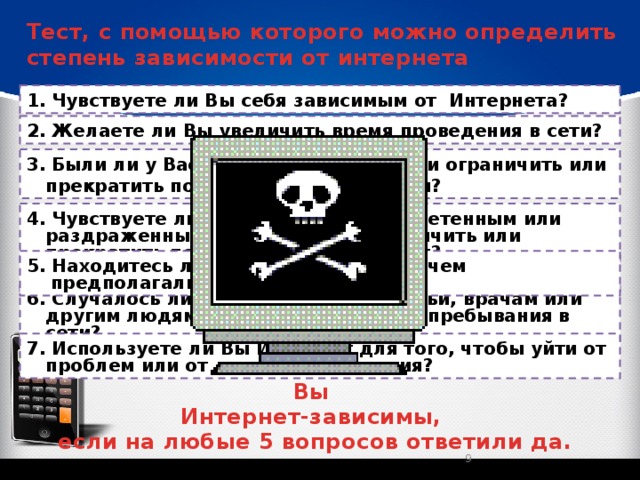 Тест, с помощью которого можно определить степень зависимости от интернета 1. Чувствуете ли Вы себя зависимым от Интернета? 2. Желаете ли Вы увеличить время проведения в сети? 3. Были ли у Вас безуспешные попытки ограничить или прекратить пользование Интернетом? 4. Чувствуете ли Вы себя усталым, угнетенным или раздраженным при попытках ограничить или прекратить пользование Интернетом? 5. Находитесь ли Вы он-лайн больше, чем предполагали? 6. Случалось ли Вам лгать членам семьи, врачам или другим людям, чтобы скрыть время пребывания в сети? 7. Используете ли Вы Интернет для того, чтобы уйти от проблем или от дурного настроения? Вы Интернет-зависимы, если на любые 5 вопросов ответили да.  