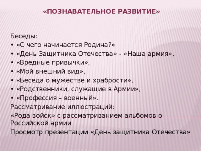 «Познавательное развитие»     Беседы: •  «С чего начинается Родина?» •  «День Защитника Отечества »  -  « Наша армия » , •  «Вредные привычки», •  «Мой внешний вид», •  «Беседа о мужестве и храбрости», •  «Родственники, служащие в Армии», •  «Профессия – военный». Рассматривание иллюстраций: «Рода войск »  с рассматриванием альбомов о Российской армии Просмотр презентации «День защитника Отечества» 