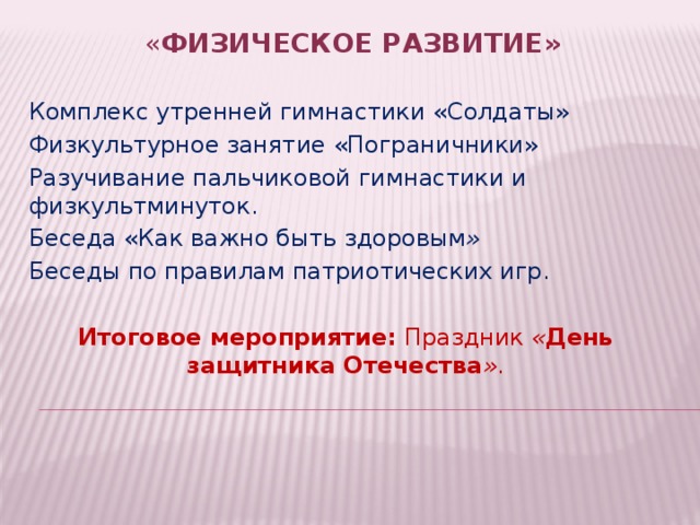 « Физическое развитие»   Комплекс утренней гимнастики «Солдаты» Физкультурное занятие «Пограничники» Разучивание пальчиковой гимнастики и физкультминуток. Беседа «Как важно быть здоровым » Беседы по правилам патриотических игр. Итоговое мероприятие: Праздник  « День защитника Отечества » . 