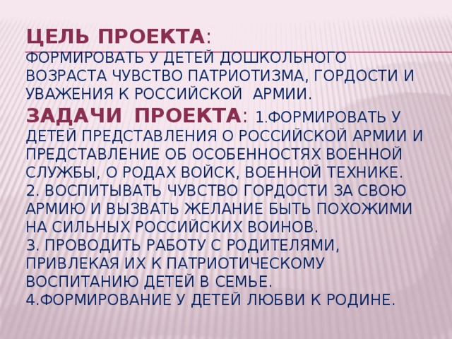 Цель проекта :  Формировать у детей дошкольного возраста чувство патриотизма, гордости и уважения к Российской армии.  Задачи    проекта : 1 . Формировать у детей представления о Российской Армии и представление об особенностях военной службы, о родах войск, военной технике.  2. Воспитывать чувство гордости за свою армию и вызвать желание быть похожими на сильных российских воинов.  3. Проводить работу с родителями, привлекая их к патриотическому воспитанию детей в семье.  4.Формирование у детей любви к Родине.   