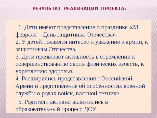 Результат реализации проекта:     1. Дети имеют представление о празднике «23 февраля – День защитника Отечества».  2. У детей появился интерес и уважение к армии, к защитникам Отечества.  3. Дети проявляют активность в стремлении к совершенствованию своих физических качеств, к укреплению здоровья.  4. Расширились представления о Российской Армии и представление об особенностях военной службы о родах войск, военной технике.  5. Родители активно включились в образовательный процесс ДОУ 