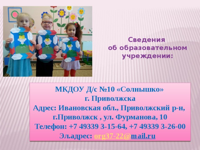 Сведения  об образовательном учреждении:   МКДОУ Д/с №10 «Солнышко» г. Приволжска  Адрес: Ивановская обл., Приволжский р-н,  г.Приволжск , ул. Фурманова, 10  Телефон: +7 49339 3‑15-64, +7 49339 3‑26-00 Эл.адрес: о rg37-22 @ mail.ru   