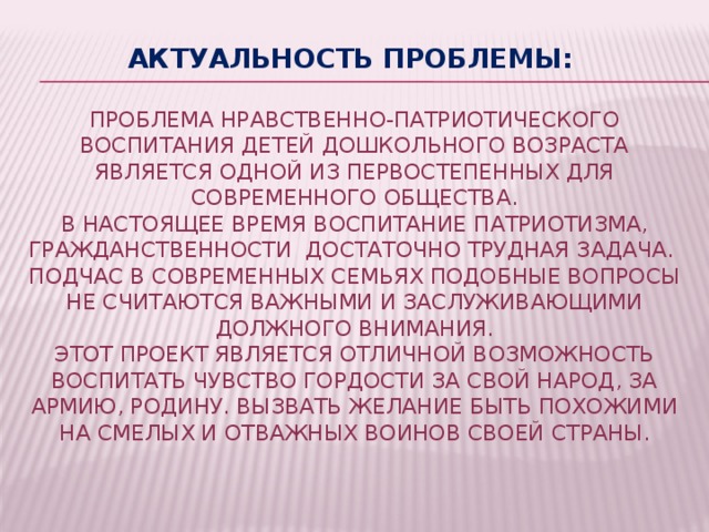 Актуальность проблемы:    Проблема нравственно-патриотического воспитания детей дошкольного возраста является одной из первостепенных для современного общества.  В настоящее время воспитание патриотизма, гражданственности достаточно трудная задача.  Подчас в современных семьях подобные вопросы не считаются важными и заслуживающими должного внимания.  Этот проект является отличной возможность воспитать чувство гордости за свой народ, за армию, Родину. Вызвать желание быть похожими на смелых и отважных воинов своей страны.      