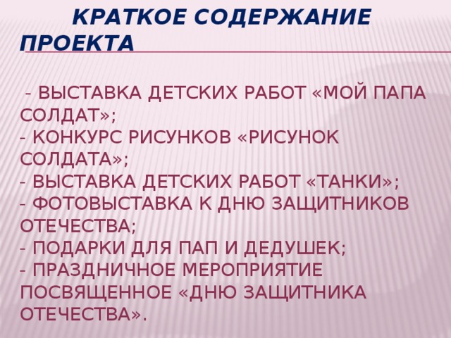  Краткое содержание проекта   - выставка детских работ «Мой папа солдат»;  - конкурс рисунков «Рисунок солдата»;  - выставка детских работ «Танки»;  - фотовыставка к Дню защитников Отечества;  - подарки для пап и дедушек;  - праздничное мероприятие посвященное «Дню защитника Отечества». 