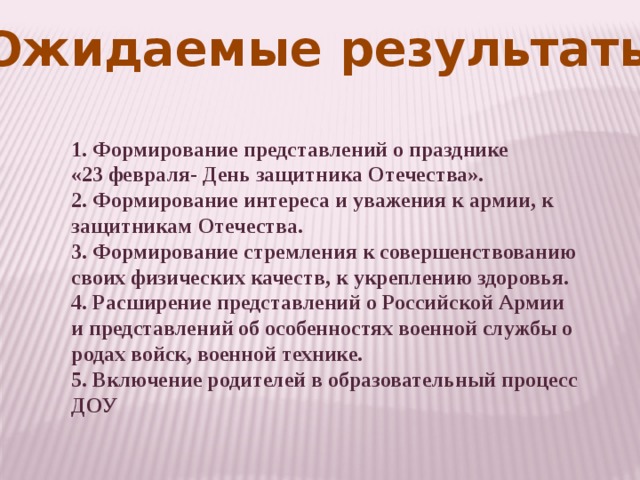 Ожидаемые результаты 1. Формирование представлений о празднике «23 февраля- День защитника Отечества».  2. Формирование интереса и уважения к армии, к защитникам Отечества.  3. Формирование стремления к совершенствованию своих физических качеств, к укреплению здоровья.  4. Расширение представлений о Российской Армии и представлений об особенностях военной службы о родах войск, военной технике. 5. Включение родителей в образовательный процесс ДОУ 