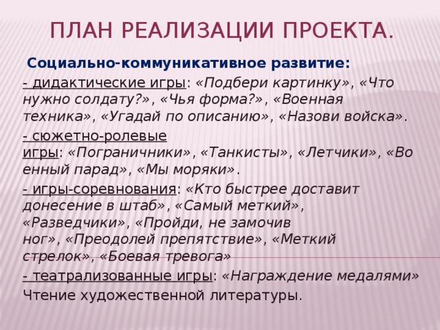 План реализации проекта.   Социально-коммуникативное развитие: - дидактические игры :  «Подбери картинку» ,  «Что нужно солдату?» ,  «Чья форма?» ,  «Военная техника» ,  «Угадай по описанию» ,  «Назови войска» . - сюжетно-ролевые игры :  «Пограничники» ,  «Танкисты» ,  «Летчики» ,  «Военный парад» ,  «Мы моряки» . - игры-соревнования :  «Кто быстрее доставит донесение в штаб» ,  «Самый меткий» ,  «Разведчики» ,  «Пройди, не замочив ног» ,  «Преодолей препятствие» ,  «Меткий стрелок» ,  «Боевая тревога» - театрализованные игры :  «Награждение медалями» Чтение художественной литературы. 