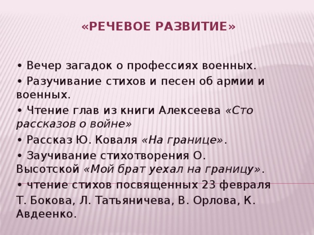 «Речевое развитие»   • Вечер загадок о профессиях военных. • Разучивание стихов и песен об армии и военных. • Чтение глав из книги Алексеева  «Сто рассказов о войне» • Рассказ Ю. Коваля  «На границе» . • Заучивание стихотворения О. Высотской  «Мой брат уехал на границу» . • чтение стихов посвященных 23 февраля Т. Бокова, Л. Татьяничева, В. Орлова, К. Авдеенко. 