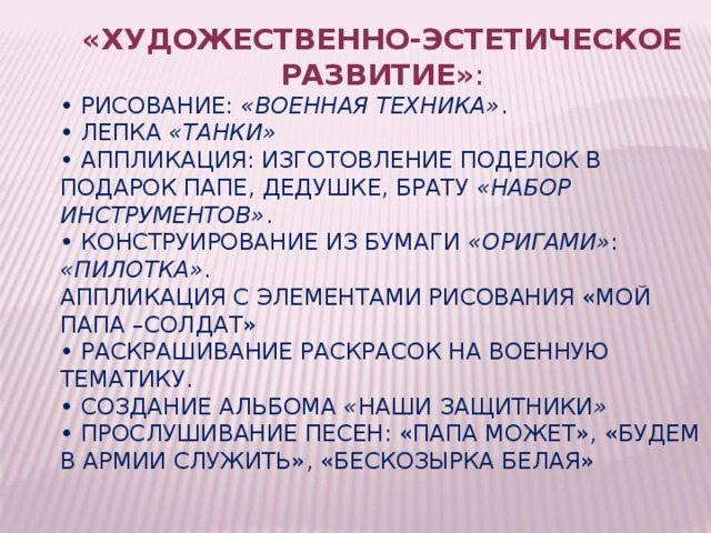 «Художественно-эстетическое развитие» : • Рисование:  «Военная техника» . • Лепка  «Танки» • Аппликация: изготовление поделок в подарок папе, дедушке, брату  «Набор инструментов» . • Конструирование из бумаги  «Оригами» : «Пилотка» . Аппликация с элементами рисования «Мой папа –солдат» • Раскрашивание раскрасок на военную тематику. • Создание альбома  « Наши защитники » • Прослушивание песен: «Папа может», «Будем в армии служить», «Бескозырка белая» 
