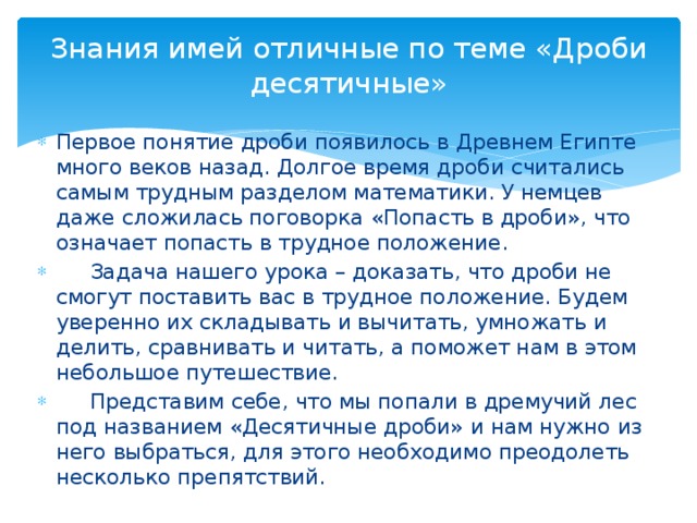 Знания имей отличные по теме «Дроби десятичные» Первое понятие дроби появилось в Древнем Египте много веков назад. Долгое время дроби считались самым трудным разделом математики. У немцев даже сложилась поговорка «Попасть в дроби», что означает попасть в трудное положение.  Задача нашего урока – доказать, что дроби не смогут поставить вас в трудное положение. Будем уверенно их складывать и вычитать, умножать и делить, сравнивать и читать, а поможет нам в этом небольшое путешествие.  Представим себе, что мы попали в дремучий лес под названием «Десятичные дроби» и нам нужно из него выбраться, для этого необходимо преодолеть несколько препятствий. 