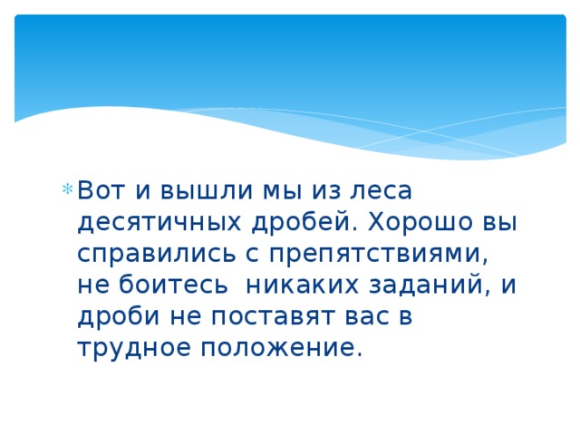 Вот и вышли мы из леса десятичных дробей. Хорошо вы справились с препятствиями, не боитесь никаких заданий, и дроби не поставят вас в трудное положение. 