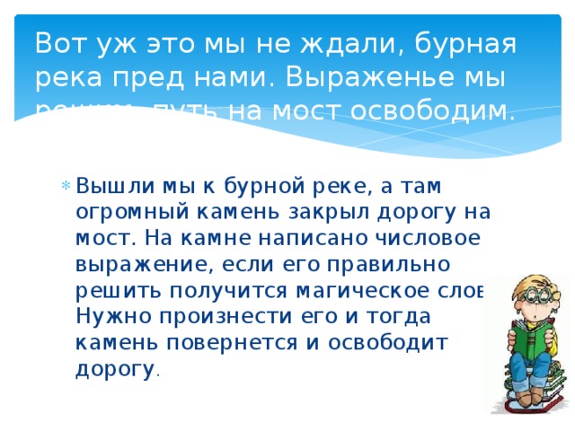 Вот уж это мы не ждали, бурная река пред нами. Выраженье мы решим, путь на мост освободим.   Вышли мы к бурной реке, а там огромный камень закрыл дорогу на мост. На камне написано числовое выражение, если его правильно решить получится магическое слово. Нужно произнести его и тогда камень повернется и освободит дорогу . 