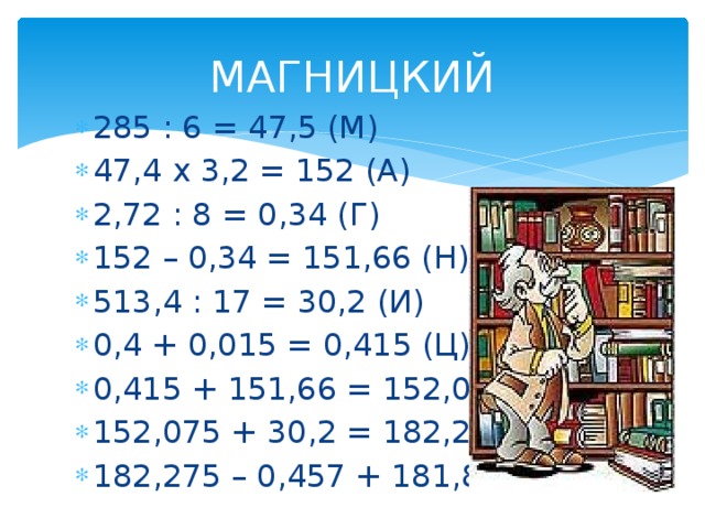 МАГНИЦКИЙ 285 : 6 = 47,5 (М) 47,4 х 3,2 = 152 (А) 2,72 : 8 = 0,34 (Г) 152 – 0,34 = 151,66 (Н) 513,4 : 17 = 30,2 (И) 0,4 + 0,015 = 0,415 (Ц) 0,415 + 151,66 = 152,075 (К) 152,075 + 30,2 = 182,275 (И) 182,275 – 0,457 + 181,8 (Й) 