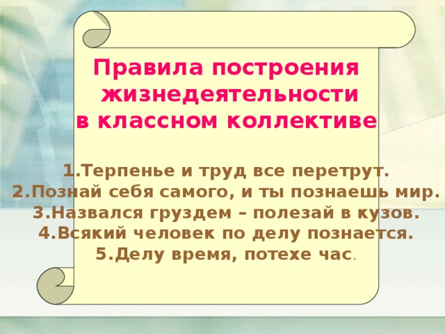 Правила построения  жизнедеятельности  в классном коллективе Терпенье и труд все перетрут. Познай себя самого, и ты познаешь мир. Назвался груздем – полезай в кузов. Всякий человек по делу познается. Делу время, потехе час . 