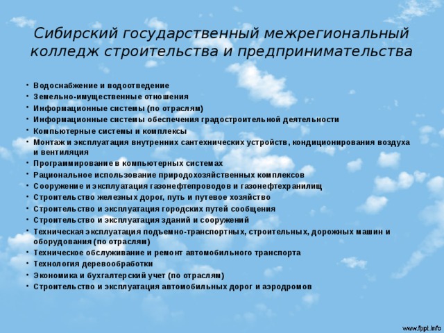 Cибирский государственный межрегиональный колледж строительства и предпринимательства Водоснабжение и водоотведение Земельно-имущественные отношения Информационные системы (по отраслям) Информационные системы обеспечения градостроительной деятельности Компьютерные системы и комплексы Монтаж и эксплуатация внутренних сантехнических устройств, кондиционирования воздуха и вентиляция Программирование в компьютерных системах Рациональное использование природохозяйственных комплексов Сооружение и эксплуатация газонефтепроводов и газонефтехранилищ Строительство железных дорог, путь и путевое хозяйство Строительство и эксплуатация городских путей сообщения Строительство и эксплуатация зданий и сооружений Техническая эксплуатация подъемно-транспортных, строительных, дорожных машин и оборудования (по отраслям) Техническое обслуживание и ремонт автомобильного транспорта Технология деревообработки Экономика и бухгалтерский учет (по отраслям) Строительство и эксплуатация автомобильных дорог и аэродромов  