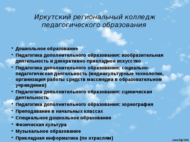 Иркутский региональный колледж педагогического образования   Дошкольное образование Педагогика дополнительного образования: изобразительная деятельность и декоративно-прикладное искусство Педагогика дополнительного образования: социально- педагогическая деятельность (медиакультурные технологии, организация работы средств массмедиа в образовательном учреждении) Педагогика дополнительного образования: сценическая деятельность Педагогика дополнительного образования: хореография Преподавание в начальных классах Специальное дошкольное образование Физическая культура Музыкальное образование Прикладная информатика (по отраслям) 