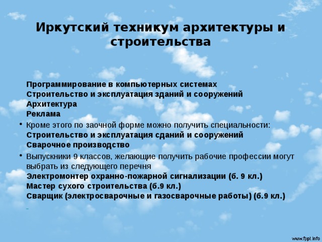 Иркутский техникум архитектуры и строительства  Программирование в компьютерных системах  Строительство и эксплуатация зданий и сооружений  Архитектура  Реклама Кроме этого по заочной форме можно получить специальности:  Строительство и эксплуатация сданий и сооружений  Сварочное производство Выпускники 9 классов, желающие получить рабочие профессии могут выбрать из следующего перечня  Электромонтер охранно-пожарной сигнализации (б. 9 кл.)  Мастер сухого строительства (б.9 кл.)  Сварщик (электросварочные и газосварочные работы) (б.9 кл.)    