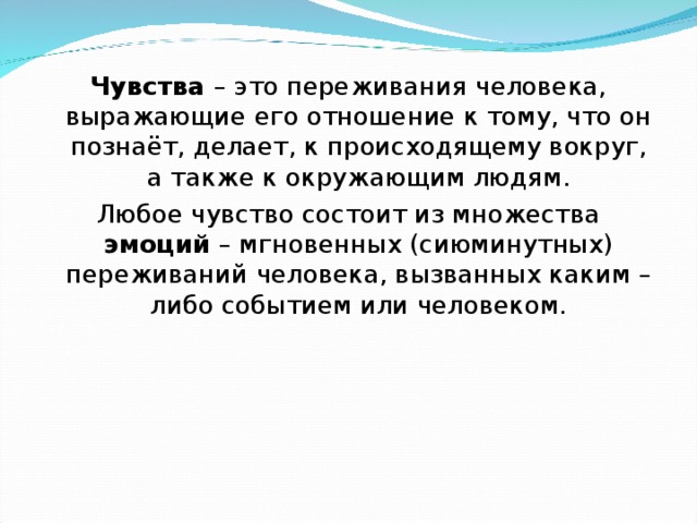  Чувства – это переживания человека, выражающие его отношение к тому, что он познаёт, делает, к происходящему вокруг, а также к окружающим людям. Любое чувство состоит из множества эмоций – мгновенных (сиюминутных) переживаний человека, вызванных каким – либо событием или человеком.  