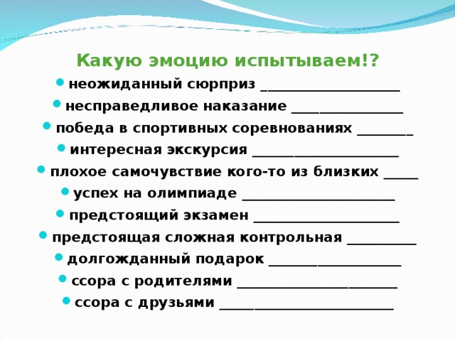  Какую эмоцию испытываем!? неожиданный сюрприз ____________________ несправедливое наказание ________________ победа в спортивных соревнованиях ________ интересная экскурсия _____________________ плохое самочувствие кого-то из близких _____ успех на олимпиаде ______________________ предстоящий экзамен _____________________ предстоящая сложная контрольная __________ долгожданный подарок ___________________ ссора с родителями _______________________ ссора с друзьями _________________________  